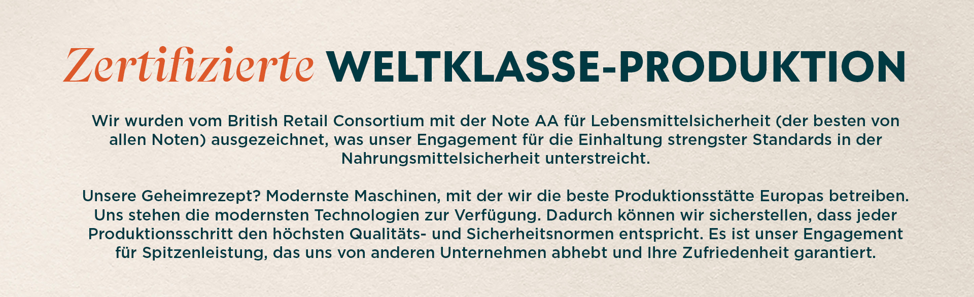 Zertifizierte Weltklasse-Produktion. Das British Retail Consortium hat uns das AA-Gütesiegel für Lebensmittelsicherheit (das beste der Branche) verliehen und damit unser Engagement für die Einhaltung strengster Standards bei der Lebensmittelsicherheit unterstrichen. Unsere geheime Zutat? Hochmoderne Maschinen, die uns helfen, die beste Produktionsanlage in Europa zu betreiben. Mit der neuesten Technologie, die uns zur Verfügung steht, können wir sicherstellen, dass jeder Schritt unseres Produktionsprozesses den höchsten Qualitäts- und Sicherheitsstandards entspricht. Es ist dieses Engagement für Spitzenleistungen, das uns auszeichnet und dir Zufriedenheit garantiert.